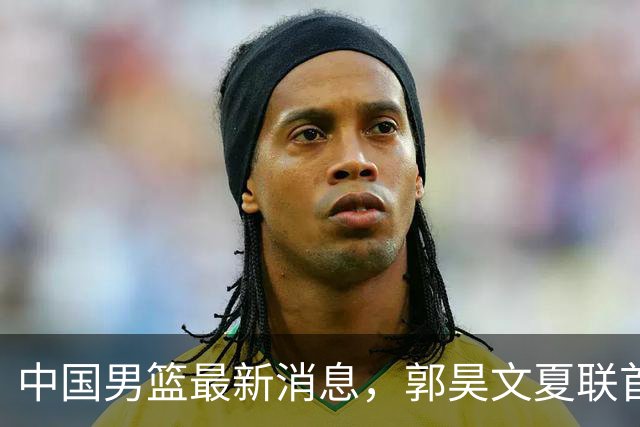 中国男篮最新消息，郭昊文夏联首秀4分3助 U17男篮世界第10名收官