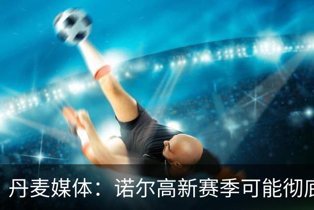 丹麦媒体：诺尔高新赛季可能彻底失去位置，阿森纳愿意听取报价