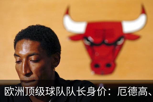欧洲顶级球队队长身价：厄德高、劳塔罗1.1亿欧