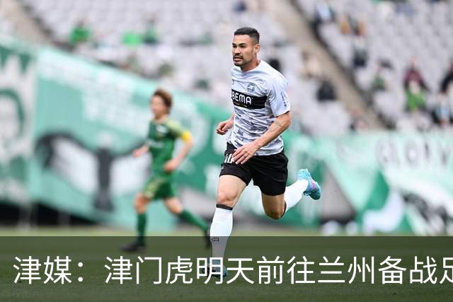 津媒：津门虎明天前往兰州备战足协杯，外援和孙铭谦都不能出场